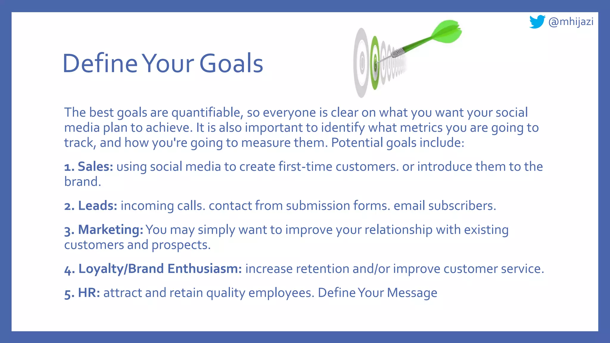 @mhijazi
DefineYour Goals
The best goals are quantifiable, so everyone is clear on what you want your social
media plan to achieve. It is also important to identify what metrics you are going to
track, and how you're going to measure them. Potential goals include:
1. Sales: using social media to create first-time customers. or introduce them to the
brand.
2. Leads: incoming calls. contact from submission forms. email subscribers.
3. Marketing:You may simply want to improve your relationship with existing
customers and prospects.
4. Loyalty/Brand Enthusiasm: increase retention and/or improve customer service.
5. HR: attract and retain quality employees. DefineYour Message
 
