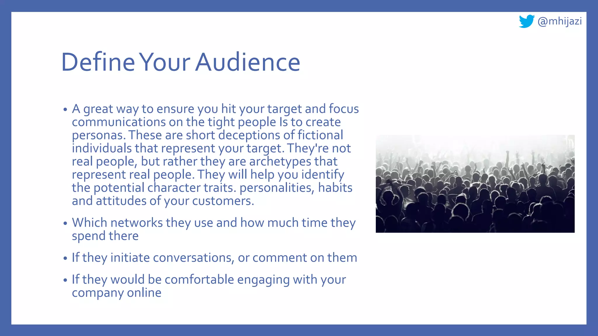 @mhijazi
DefineYour Audience
• A great way to ensure you hit your target and focus
communications on the tight people Is to create
personas.These are short deceptions of fictional
individuals that represent your target.They're not
real people, but rather they are archetypes that
represent real people.They will help you identify
the potential character traits. personalities, habits
and attitudes of your customers.
• Which networks they use and how much time they
spend there
• If they initiate conversations, or comment on them
• If they would be comfortable engaging with your
company online
 