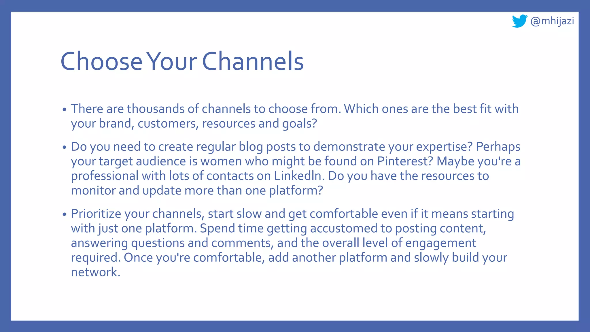@mhijazi
ChooseYour Channels
• There are thousands of channels to choose from. Which ones are the best fit with
your brand, customers, resources and goals?
• Do you need to create regular blog posts to demonstrate your expertise? Perhaps
your target audience is women who might be found on Pinterest? Maybe you're a
professional with lots of contacts on Linkedln. Do you have the resources to
monitor and update more than one platform?
• Prioritize your channels, start slow and get comfortable even if it means starting
with just one platform. Spend time getting accustomed to posting content,
answering questions and comments, and the overall level of engagement
required. Once you're comfortable, add another platform and slowly build your
network.
 