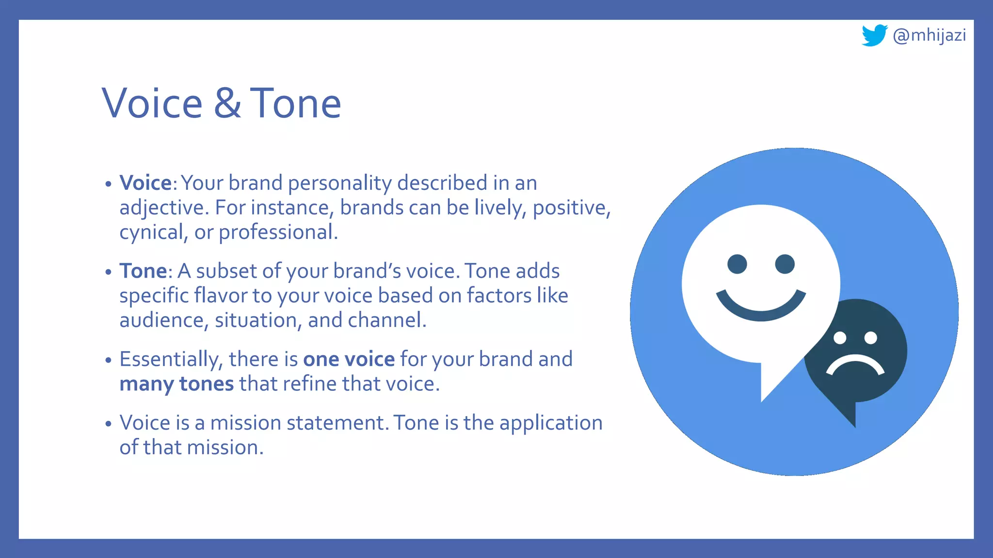 @mhijazi
Voice &Tone
• Voice:Your brand personality described in an
adjective. For instance, brands can be lively, positive,
cynical, or professional.
• Tone: A subset of your brand’s voice.Tone adds
specific flavor to your voice based on factors like
audience, situation, and channel.
• Essentially, there is one voice for your brand and
many tones that refine that voice.
• Voice is a mission statement.Tone is the application
of that mission.
 