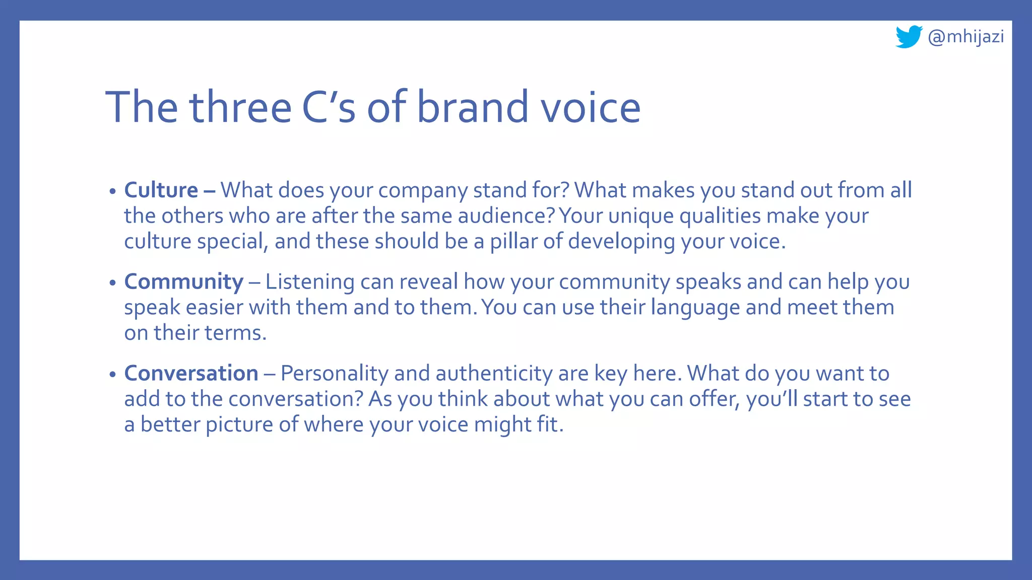 @mhijazi
The three C’s of brand voice
• Culture – What does your company stand for?What makes you stand out from all
the others who are after the same audience?Your unique qualities make your
culture special, and these should be a pillar of developing your voice.
• Community – Listening can reveal how your community speaks and can help you
speak easier with them and to them.You can use their language and meet them
on their terms.
• Conversation – Personality and authenticity are key here. What do you want to
add to the conversation? As you think about what you can offer, you’ll start to see
a better picture of where your voice might fit.
 
