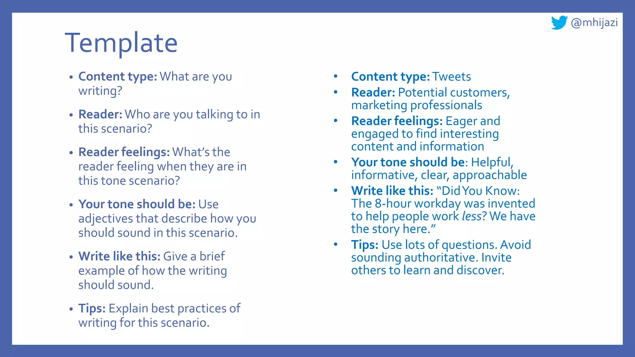 @mhijazi
Template
• Content type:What are you
writing?
• Reader:Who are you talking to in
this scenario?
• Reader feelings:What’s the
reader feeling when they are in
this tone scenario?
• Your tone should be: Use
adjectives that describe how you
should sound in this scenario.
• Write like this: Give a brief
example of how the writing
should sound.
• Tips: Explain best practices of
writing for this scenario.
• Content type:Tweets
• Reader: Potential customers,
marketing professionals
• Reader feelings: Eager and
engaged to find interesting
content and information
• Your tone should be: Helpful,
informative, clear, approachable
• Write like this: “DidYou Know:
The 8-hour workday was invented
to help people work less?We have
the story here.”
• Tips: Use lots of questions.Avoid
sounding authoritative. Invite
others to learn and discover.
 