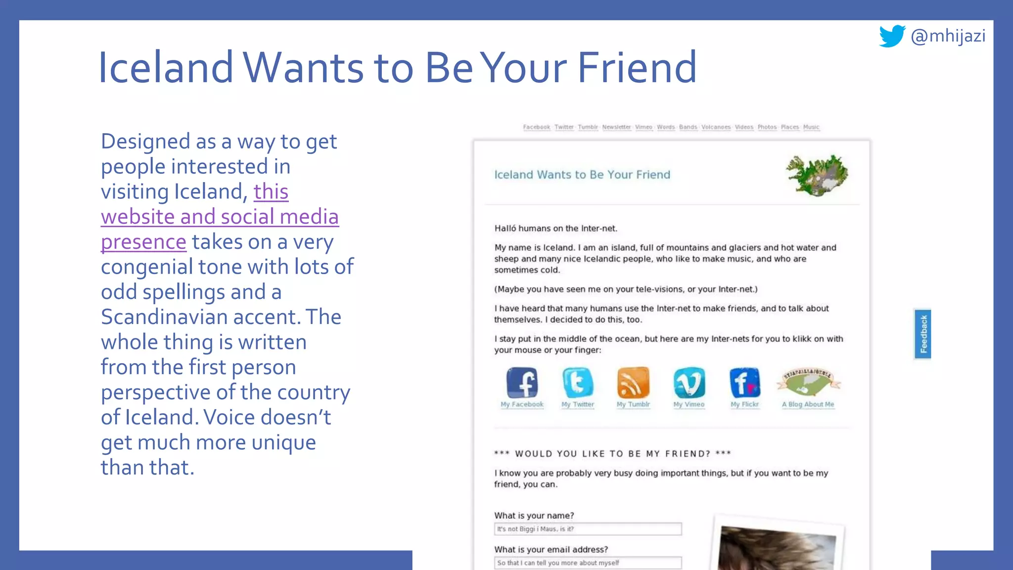 @mhijazi
IcelandWants to BeYour Friend
Designed as a way to get
people interested in
visiting Iceland, this
website and social media
presence takes on a very
congenial tone with lots of
odd spellings and a
Scandinavian accent.The
whole thing is written
from the first person
perspective of the country
of Iceland.Voice doesn’t
get much more unique
than that.
 