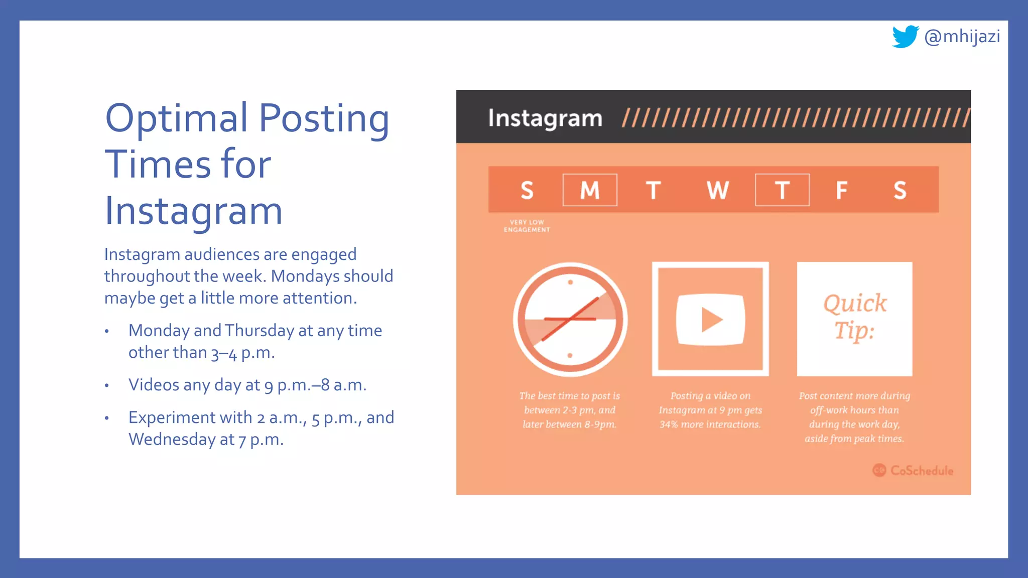@mhijazi
Optimal Posting
Times for
Instagram
Instagram audiences are engaged
throughout the week. Mondays should
maybe get a little more attention.
• Monday andThursday at any time
other than 3–4 p.m.
• Videos any day at 9 p.m.–8 a.m.
• Experiment with 2 a.m., 5 p.m., and
Wednesday at 7 p.m.
 