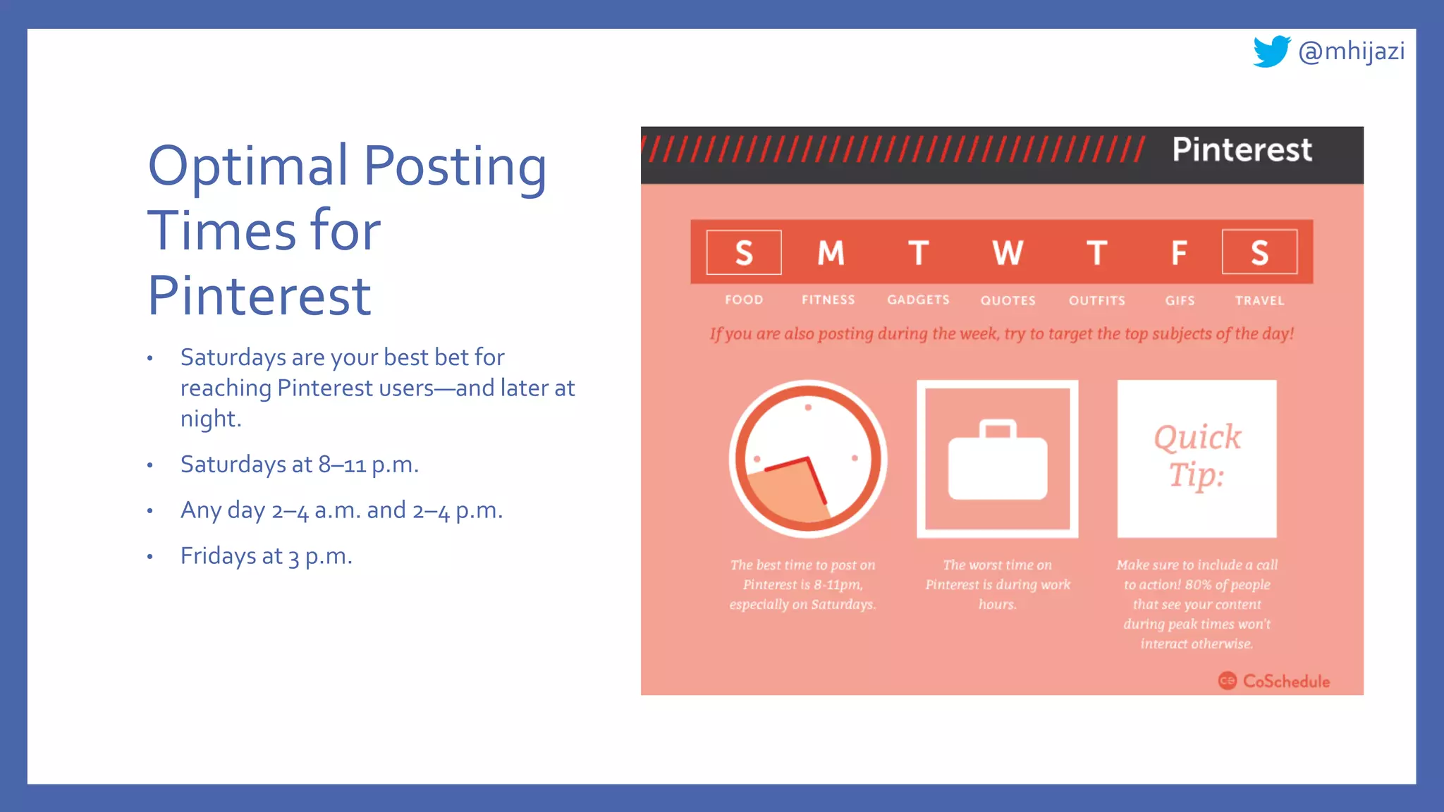 @mhijazi
Optimal Posting
Times for
Pinterest
• Saturdays are your best bet for
reaching Pinterest users—and later at
night.
• Saturdays at 8–11 p.m.
• Any day 2–4 a.m. and 2–4 p.m.
• Fridays at 3 p.m.
 