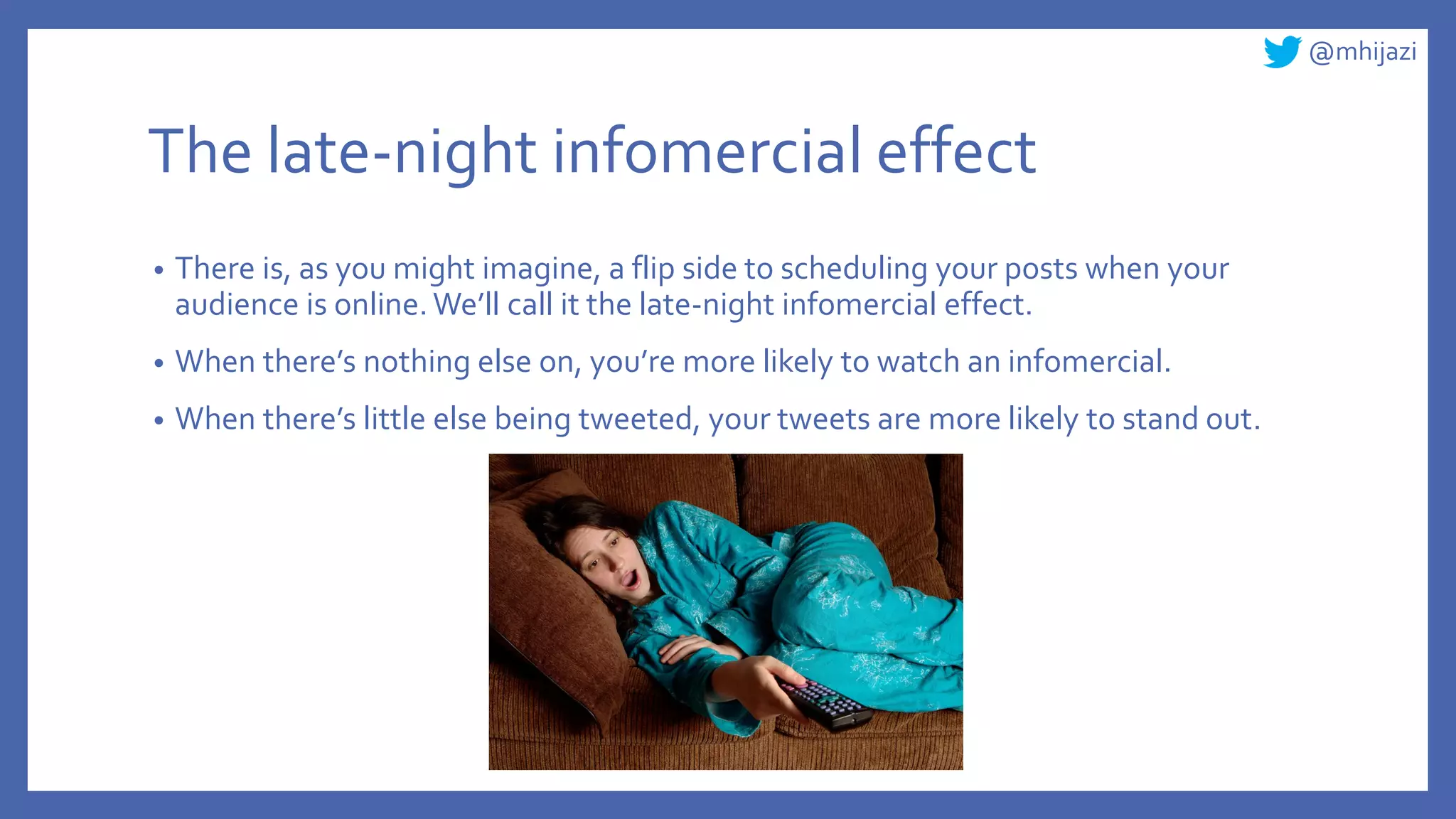 @mhijazi
The late-night infomercial effect
• There is, as you might imagine, a flip side to scheduling your posts when your
audience is online. We’ll call it the late-night infomercial effect.
• When there’s nothing else on, you’re more likely to watch an infomercial.
• When there’s little else being tweeted, your tweets are more likely to stand out.
 