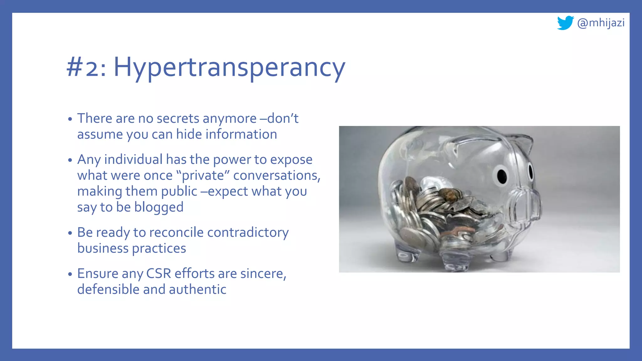 @mhijazi
#2: Hypertransperancy
• There are no secrets anymore –don’t
assume you can hide information
• Any individual has the power to expose
what were once “private” conversations,
making them public –expect what you
say to be blogged
• Be ready to reconcile contradictory
business practices
• Ensure any CSR efforts are sincere,
defensible and authentic
 