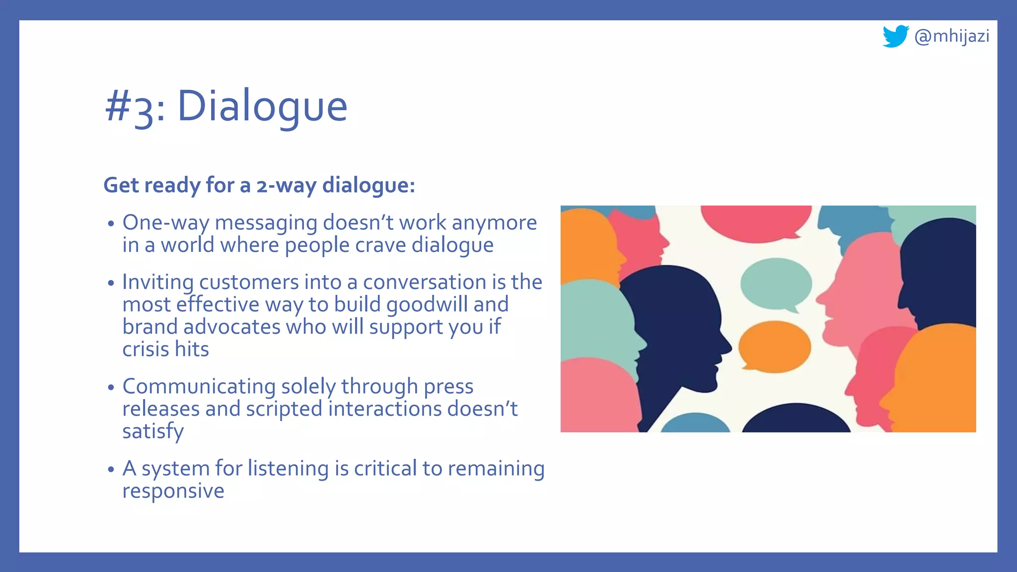 @mhijazi
#3: Dialogue
Get ready for a 2-way dialogue:
• One-way messaging doesn’t work anymore
in a world where people crave dialogue
• Inviting customers into a conversation is the
most effective way to build goodwill and
brand advocates who will support you if
crisis hits
• Communicating solely through press
releases and scripted interactions doesn’t
satisfy
• A system for listening is critical to remaining
responsive
 