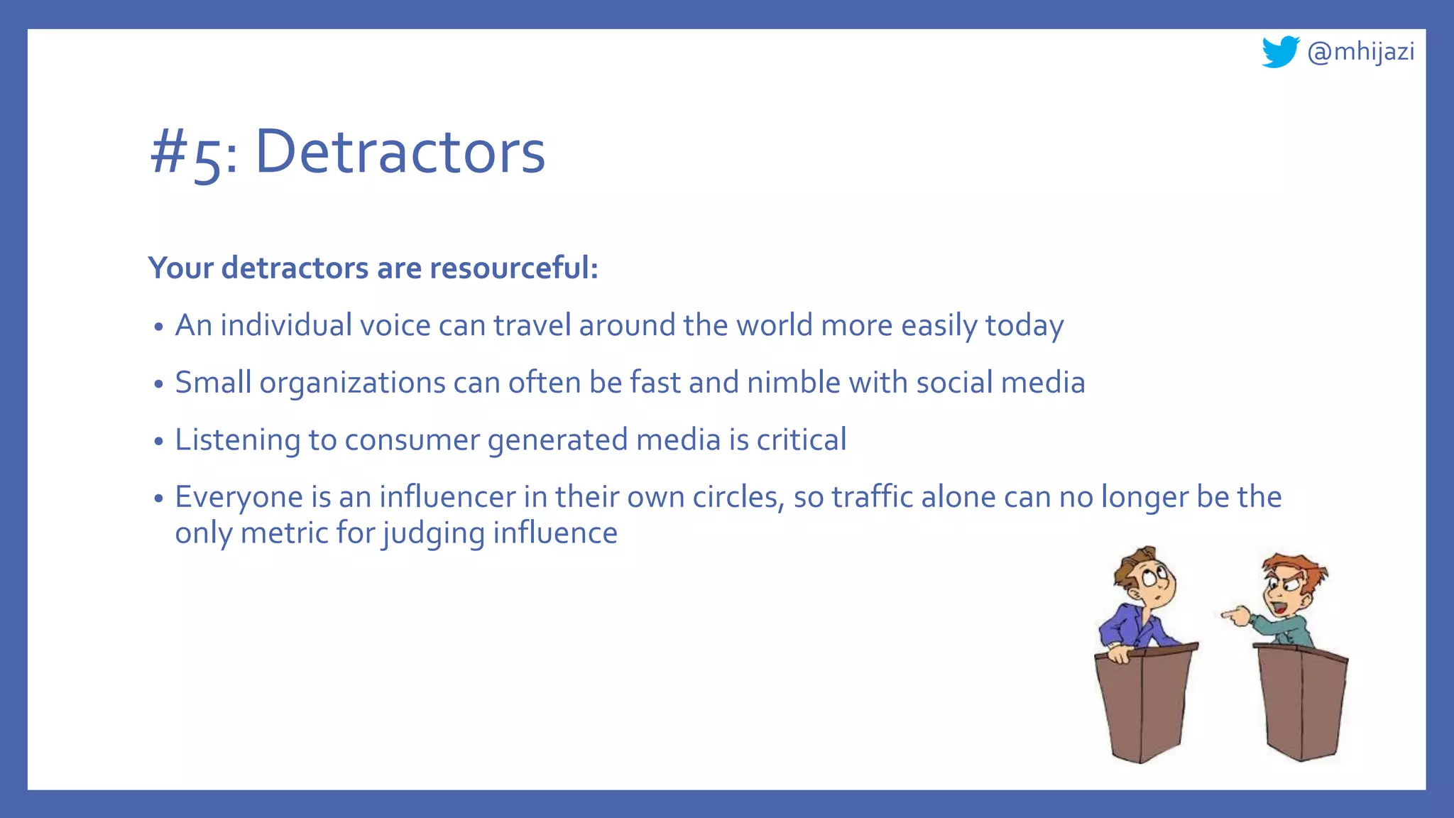 @mhijazi
#5: Detractors
Your detractors are resourceful:
• An individual voice can travel around the world more easily today
• Small organizations can often be fast and nimble with social media
• Listening to consumer generated media is critical
• Everyone is an influencer in their own circles, so traffic alone can no longer be the
only metric for judging influence
 