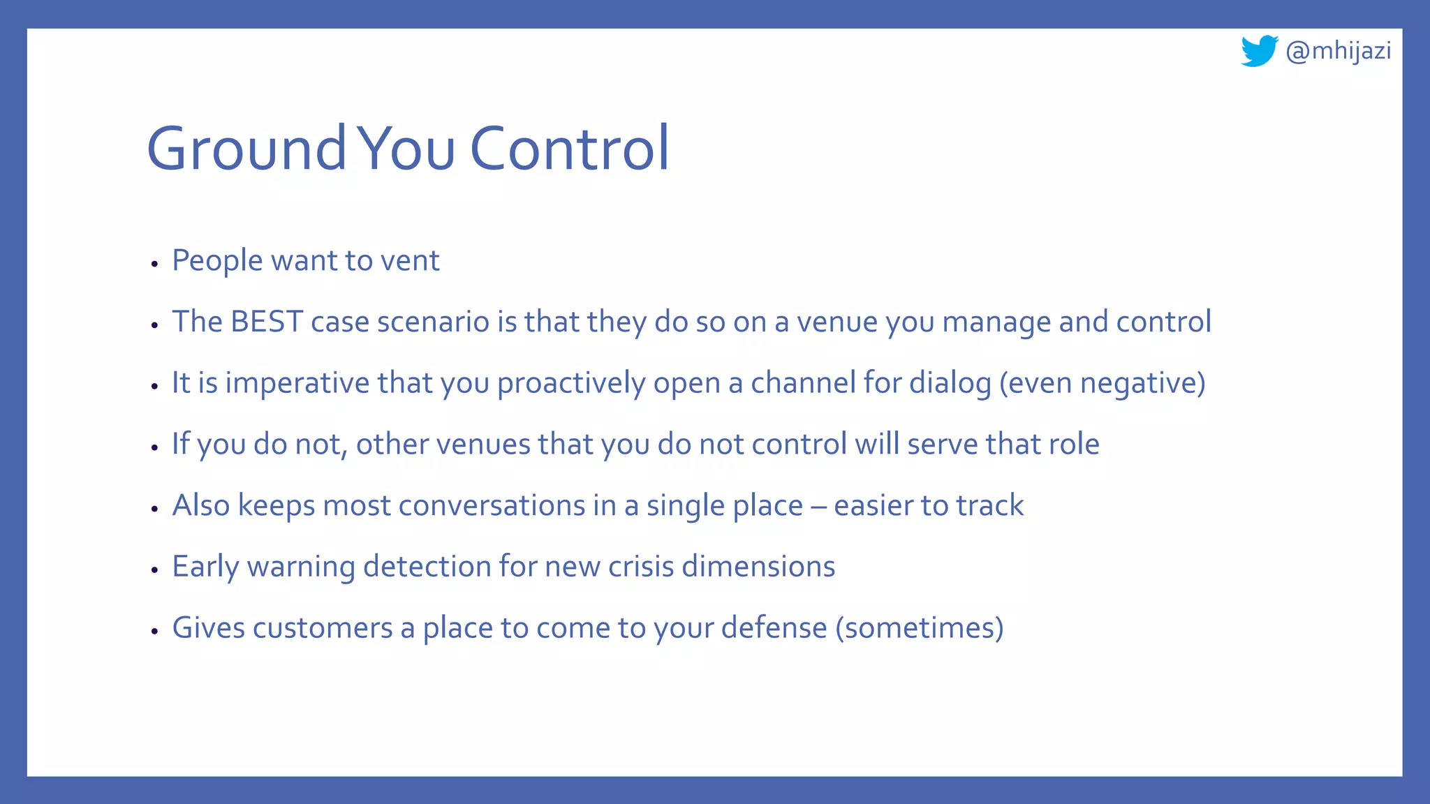 @mhijazi
GroundYou Control
• People want to vent
• The BEST case scenario is that they do so on a venue you manage and control
• It is imperative that you proactively open a channel for dialog (even negative)
• If you do not, other venues that you do not control will serve that role
• Also keeps most conversations in a single place – easier to track
• Early warning detection for new crisis dimensions
• Gives customers a place to come to your defense (sometimes)
 