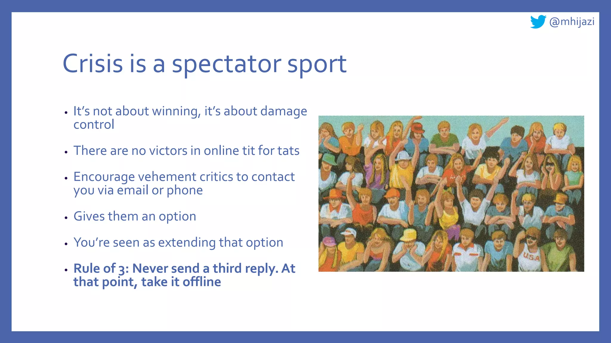 @mhijazi
Crisis is a spectator sport
• It’s not about winning, it’s about damage
control
• There are no victors in online tit for tats
• Encourage vehement critics to contact
you via email or phone
• Gives them an option
• You’re seen as extending that option
• Rule of 3: Never send a third reply. At
that point, take it offline
 