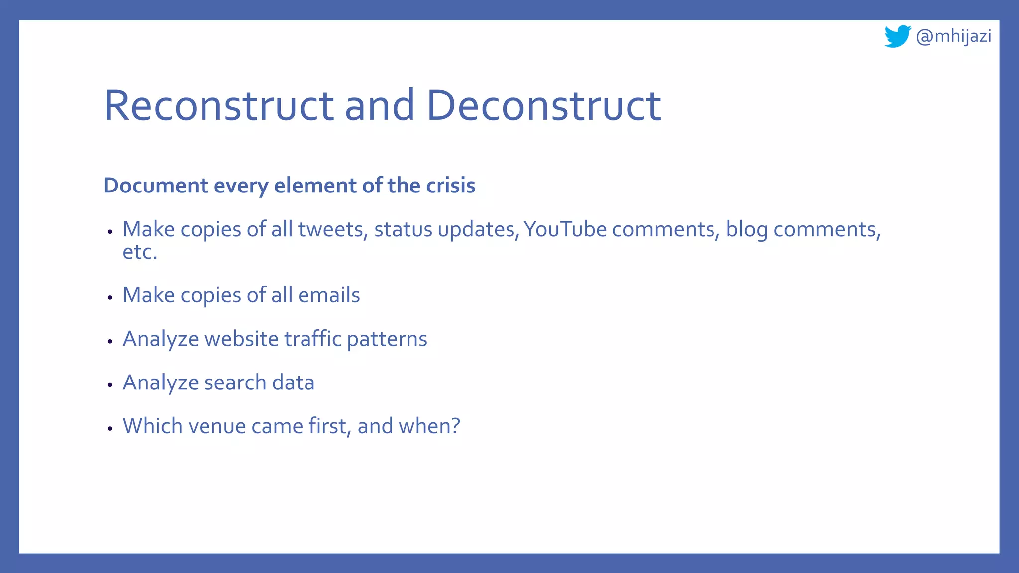 @mhijazi
Reconstruct and Deconstruct
Document every element of the crisis
• Make copies of all tweets, status updates,YouTube comments, blog comments,
etc.
• Make copies of all emails
• Analyze website traffic patterns
• Analyze search data
• Which venue came first, and when?
 