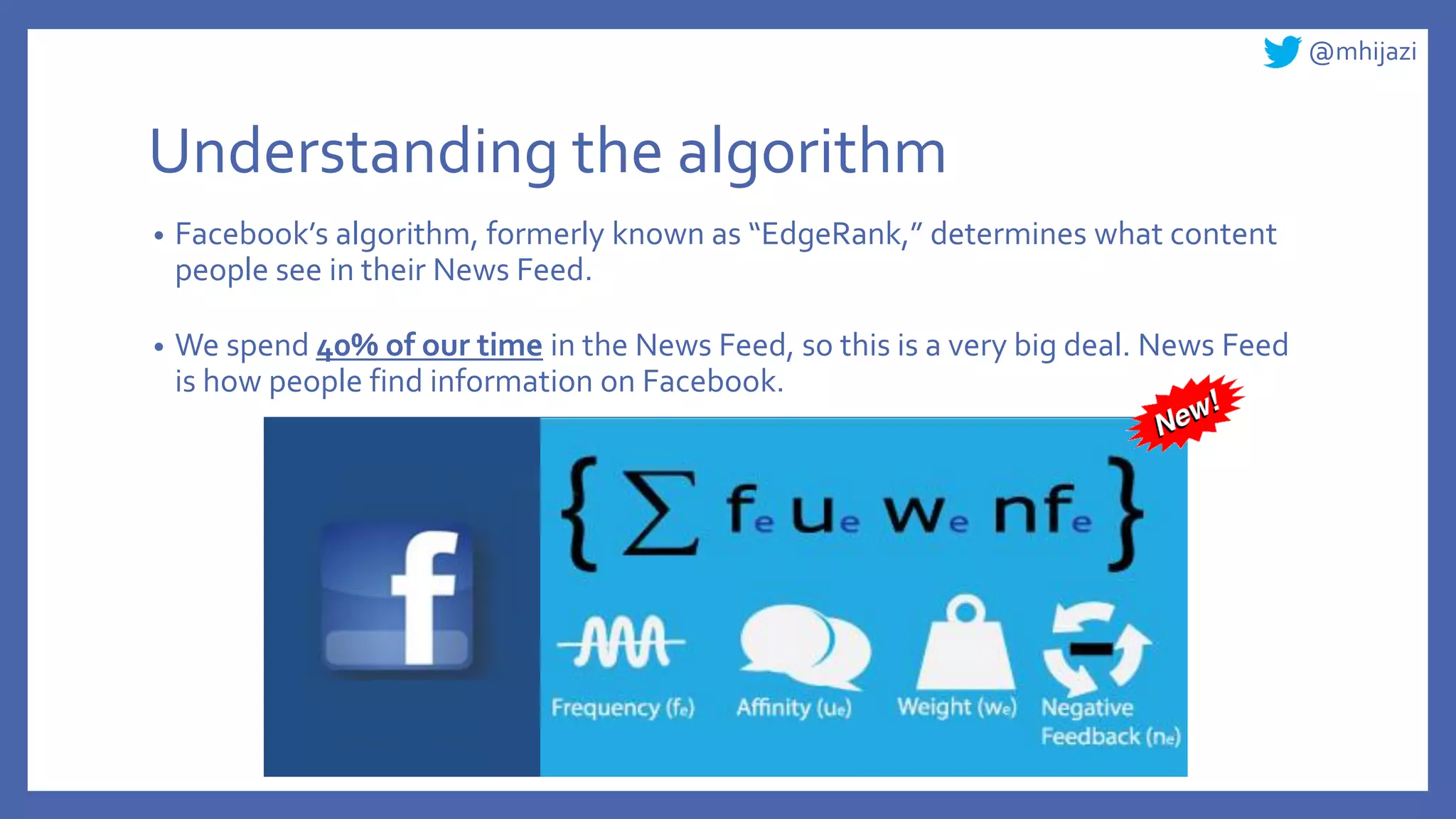 @mhijazi
Understanding the algorithm
• Facebook’s algorithm, formerly known as “EdgeRank,” determines what content
people see in their News Feed.
• We spend 40% of our time in the News Feed, so this is a very big deal. News Feed
is how people find information on Facebook.
 