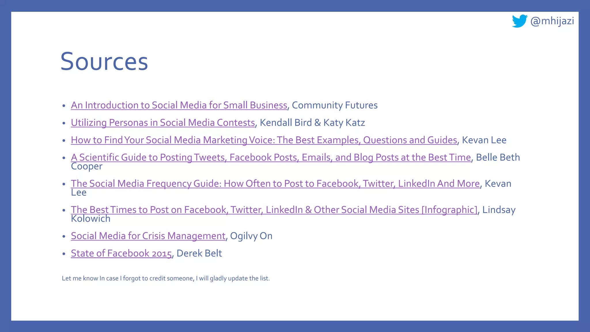 @mhijazi
Sources
• An Introduction to Social Media for Small Business, Community Futures
• Utilizing Personas in Social Media Contests, Kendall Bird & Katy Katz
• How to FindYour Social Media MarketingVoice:The Best Examples, Questions and Guides, Kevan Lee
• A Scientific Guide to PostingTweets, Facebook Posts, Emails, and Blog Posts at the BestTime, Belle Beth
Cooper
• The Social Media FrequencyGuide: How Often to Post to Facebook,Twitter, LinkedIn And More, Kevan
Lee
• The BestTimes to Post on Facebook,Twitter, LinkedIn & Other Social Media Sites [Infographic], Lindsay
Kolowich
• Social Media for Crisis Management, OgilvyOn
• State of Facebook 2015, Derek Belt
Let me know In case I forgot to credit someone, I will gladly update the list.
 