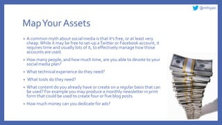 @mhijazi
MapYour Assets
• A common myth about social media is that it's free, or at least very
cheap.While it may be free to set-up aTwitter or Facebook account, it
requires time and usually lots of it, to effectively manage how those
accounts are used.
• How many people, and how much time, are you able to devote to your
social media plan?
• What technical experience do they need?
• What tools do they need?
• What content do you already have or create on a regular basis that can
be used? For example you may produce a monthly newsletter in print
form that could be used to create four or five blog posts.
• How much money can you dedicate for ads?
 