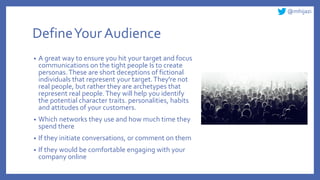@mhijazi
DefineYour Audience
• A great way to ensure you hit your target and focus
communications on the tight people Is to create
personas.These are short deceptions of fictional
individuals that represent your target.They're not
real people, but rather they are archetypes that
represent real people.They will help you identify
the potential character traits. personalities, habits
and attitudes of your customers.
• Which networks they use and how much time they
spend there
• If they initiate conversations, or comment on them
• If they would be comfortable engaging with your
company online
 