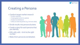 @mhijazi
Creating a Persona
• Conduct target market research
• Survey customers
• Create gated content to website
• Analyze social behavior
• Utilize an external partner (e.g. Simmons data)
• Divide results into persona buckets
• Create a story for each persona that
you identify
• Edit, edit, edit – limit to the right
number
• Make them personal and detailed.
 