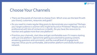 @mhijazi
ChooseYour Channels
• There are thousands of channels to choose from. Which ones are the best fit with
your brand, customers, resources and goals?
• Do you need to create regular blog posts to demonstrate your expertise? Perhaps
your target audience is women who might be found on Pinterest? Maybe you're a
professional with lots of contacts on Linkedln. Do you have the resources to
monitor and update more than one platform?
• Prioritize your channels, start slow and get comfortable even if it means starting
with just one platform. Spend time getting accustomed to posting content,
answering questions and comments, and the overall level of engagement
required. Once you're comfortable, add another platform and slowly build your
network.
 