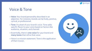 @mhijazi
Voice &Tone
• Voice:Your brand personality described in an
adjective. For instance, brands can be lively, positive,
cynical, or professional.
• Tone: A subset of your brand’s voice.Tone adds
specific flavor to your voice based on factors like
audience, situation, and channel.
• Essentially, there is one voice for your brand and
many tones that refine that voice.
• Voice is a mission statement.Tone is the application
of that mission.
 