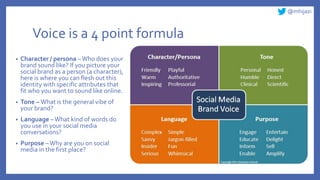 @mhijazi
Voice is a 4 point formula
• Character / persona –Who does your
brand sound like? If you picture your
social brand as a person (a character),
here is where you can flesh out this
identity with specific attributes that
fit who you want to sound like online.
• Tone – What is the general vibe of
your brand?
• Language –What kind of words do
you use in your social media
conversations?
• Purpose –Why are you on social
media in the first place?
 