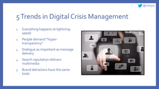 @mhijazi
5Trends in Digital Crisis Management
1. Everything happens at lightning-
speed
2. People demand “hyper-
transparency”
3. Dialogue as important as message
delivery
4. Search reputation delivers
multimedia
5. Brand detractors have the same
tools
 