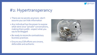 @mhijazi
#2: Hypertransperancy
• There are no secrets anymore –don’t
assume you can hide information
• Any individual has the power to expose
what were once “private” conversations,
making them public –expect what you
say to be blogged
• Be ready to reconcile contradictory
business practices
• Ensure any CSR efforts are sincere,
defensible and authentic
 