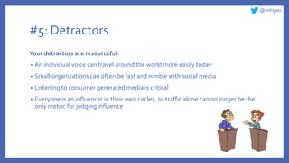 @mhijazi
#5: Detractors
Your detractors are resourceful:
• An individual voice can travel around the world more easily today
• Small organizations can often be fast and nimble with social media
• Listening to consumer generated media is critical
• Everyone is an influencer in their own circles, so traffic alone can no longer be the
only metric for judging influence
 