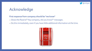 @mhijazi
Acknowledge
First response from company should be “we know”
• Slows the flood of “hey company, did you know?” messages.
• Do this immediately, even if you have little additional information at the time.
 