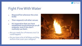 @mhijazi
Fight FireWithWater
1. Respond first wherever the crisis
broke
2. Then respond in all other venues
3. It’s imperative that you have
established social presences on all
outposts, even if you don’t
routinely use them.
• Are you ready for a Pinterest crisis? (it
could happen)
• Do you have a list of all blogs and blog
authors that cover your category?
 