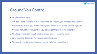 @mhijazi
GroundYou Control
• People want to vent
• The BEST case scenario is that they do so on a venue you manage and control
• It is imperative that you proactively open a channel for dialog (even negative)
• If you do not, other venues that you do not control will serve that role
• Also keeps most conversations in a single place – easier to track
• Early warning detection for new crisis dimensions
• Gives customers a place to come to your defense (sometimes)
 