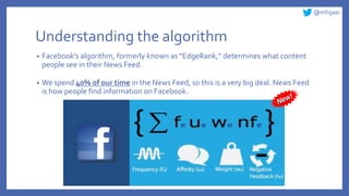 @mhijazi
Understanding the algorithm
• Facebook’s algorithm, formerly known as “EdgeRank,” determines what content
people see in their News Feed.
• We spend 40% of our time in the News Feed, so this is a very big deal. News Feed
is how people find information on Facebook.
 