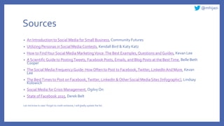 @mhijazi
Sources
• An Introduction to Social Media for Small Business, Community Futures
• Utilizing Personas in Social Media Contests, Kendall Bird & Katy Katz
• How to FindYour Social Media MarketingVoice:The Best Examples, Questions and Guides, Kevan Lee
• A Scientific Guide to PostingTweets, Facebook Posts, Emails, and Blog Posts at the BestTime, Belle Beth
Cooper
• The Social Media FrequencyGuide: How Often to Post to Facebook,Twitter, LinkedIn And More, Kevan
Lee
• The BestTimes to Post on Facebook,Twitter, LinkedIn & Other Social Media Sites [Infographic], Lindsay
Kolowich
• Social Media for Crisis Management, OgilvyOn
• State of Facebook 2015, Derek Belt
Let me know In case I forgot to credit someone, I will gladly update the list.
 