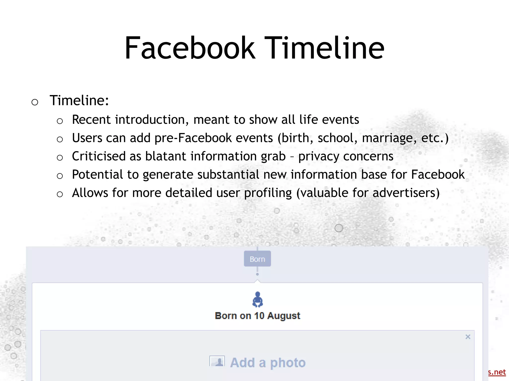 Facebook Timeline
o Timeline:
   o   Recent introduction, meant to show all life events
   o   Users can add pre-Facebook events (birth, school, marriage, etc.)
   o   Criticised as blatant information grab – privacy concerns
   o   Potential to generate substantial new information base for Facebook
   o   Allows for more detailed user profiling (valuable for advertisers)




                                                            http://mappingonlinepublics.net
 