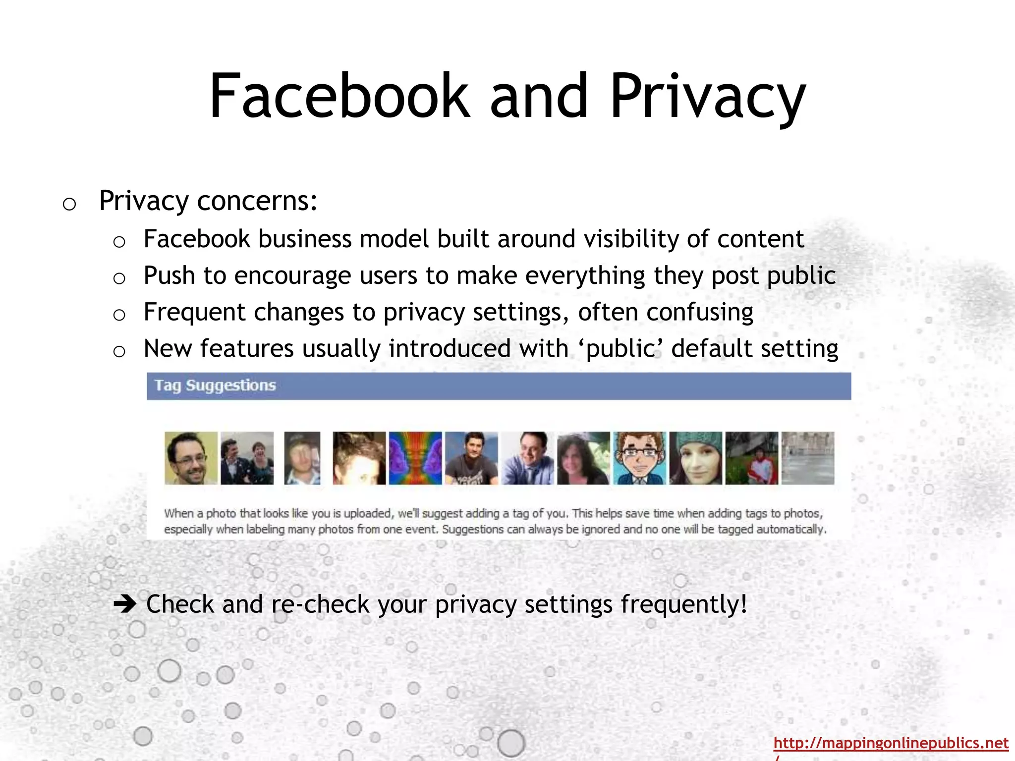 Facebook and Privacy
o Privacy concerns:
   o   Facebook business model built around visibility of content
   o   Push to encourage users to make everything they post public
   o   Frequent changes to privacy settings, often confusing
   o   New features usually introduced with „public‟ default setting




    Check and re-check your privacy settings frequently!




                                                              http://mappingonlinepublics.net
 