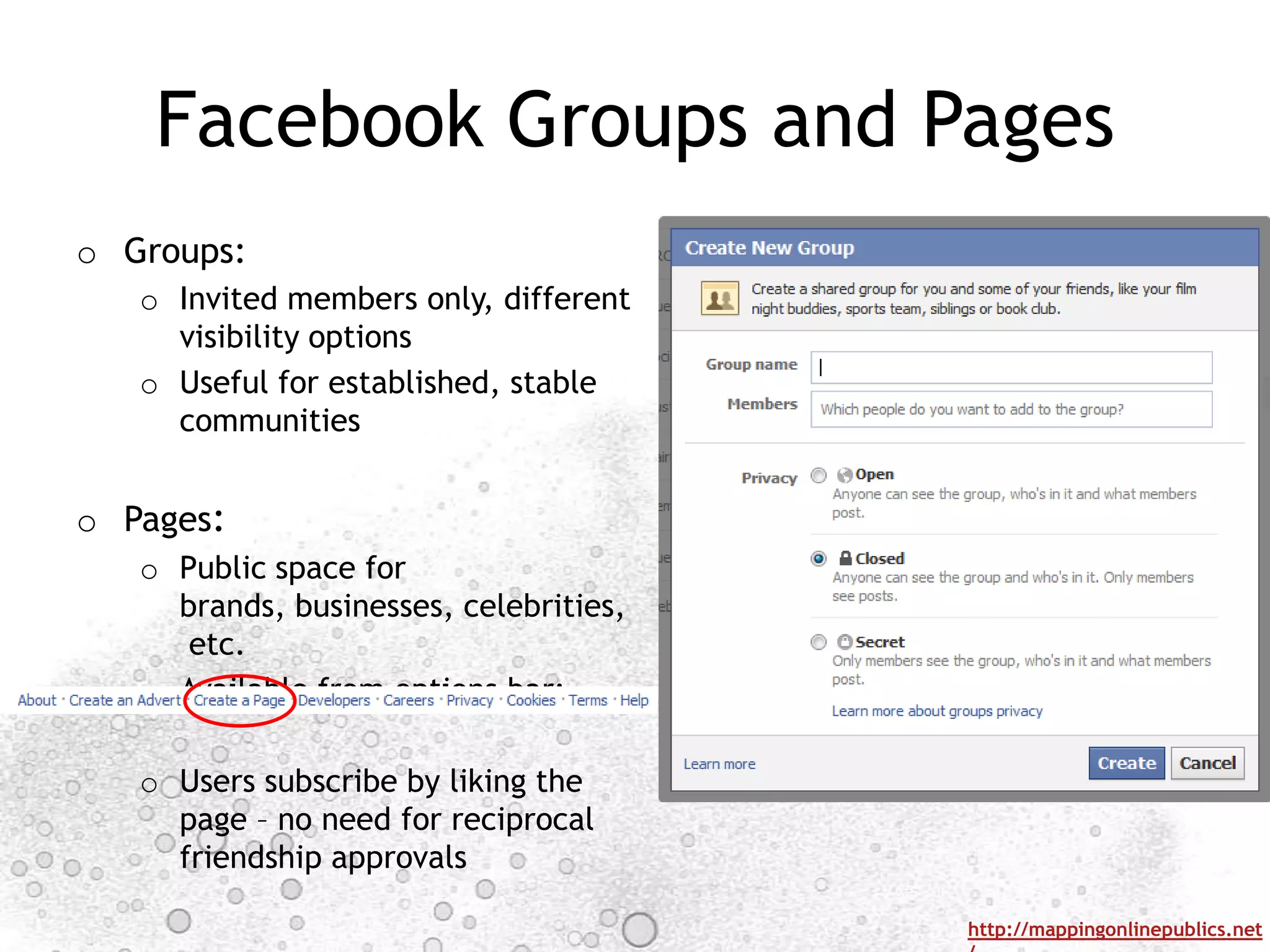 Facebook Groups and Pages
o Groups:
   o Invited members only, different
     visibility options
   o Useful for established, stable
     communities


o Pages:
   o Public space for
     brands, businesses, celebrities,
      etc.
   o Available from options bar:

   o Users subscribe by liking the
     page – no need for reciprocal
     friendship approvals

                                        http://mappingonlinepublics.net
 