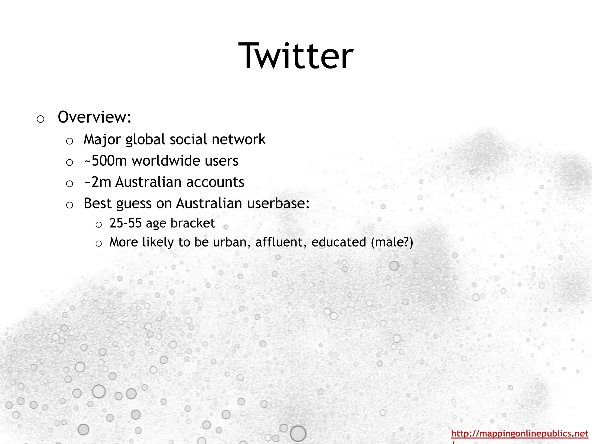 Twitter
o Overview:
   o   Major global social network
   o   ~500m worldwide users
   o   ~2m Australian accounts
   o   Best guess on Australian userbase:
        o 25-55 age bracket
        o More likely to be urban, affluent, educated (male?)




                                                                http://mappingonlinepublics.net
 