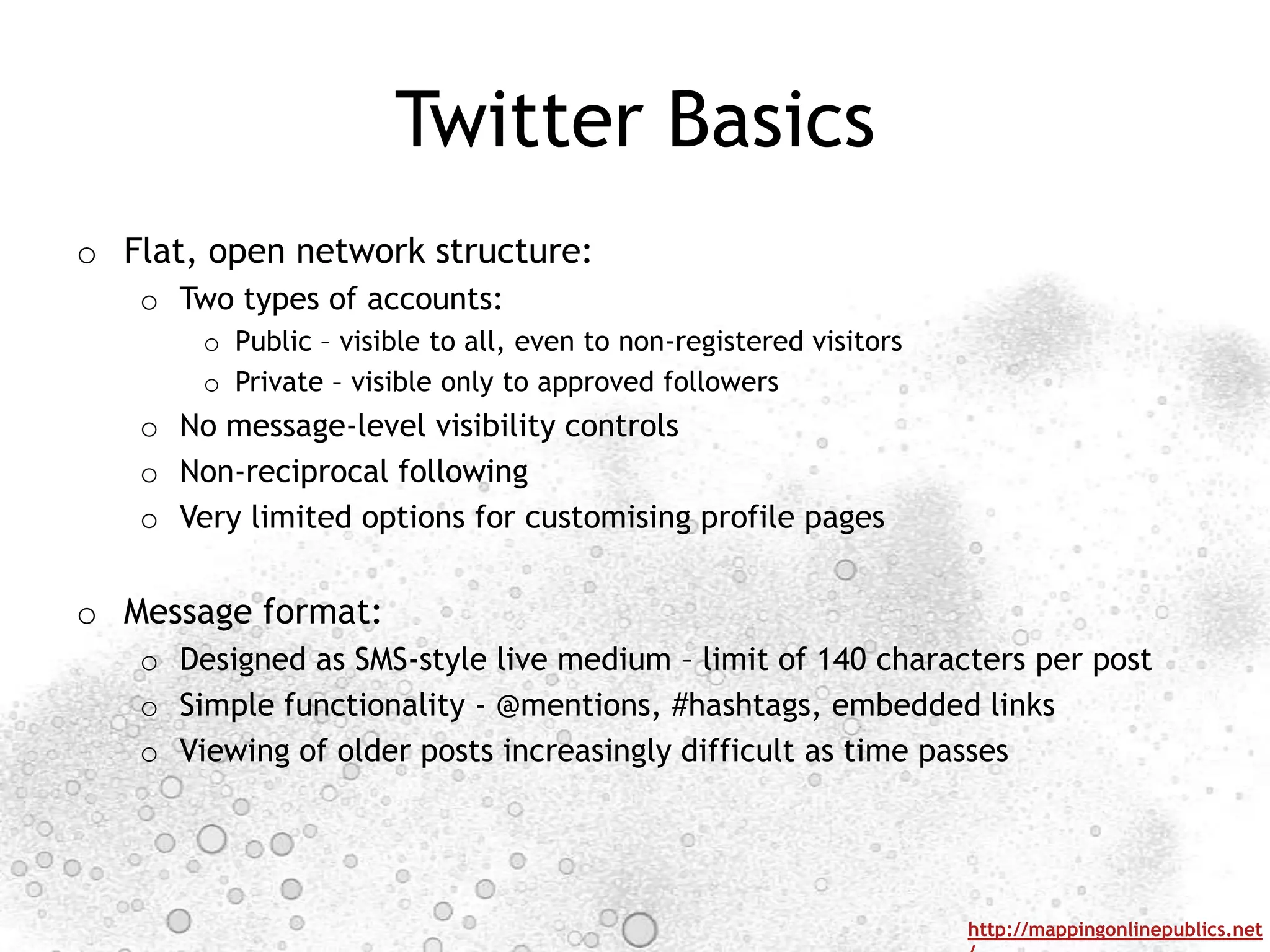 Twitter Basics
o Flat, open network structure:
   o Two types of accounts:
       o Public – visible to all, even to non-registered visitors
       o Private – visible only to approved followers
   o No message-level visibility controls
   o Non-reciprocal following
   o Very limited options for customising profile pages


o Message format:
   o Designed as SMS-style live medium – limit of 140 characters per post
   o Simple functionality - @mentions, #hashtags, embedded links
   o Viewing of older posts increasingly difficult as time passes




                                                                    http://mappingonlinepublics.net
 
