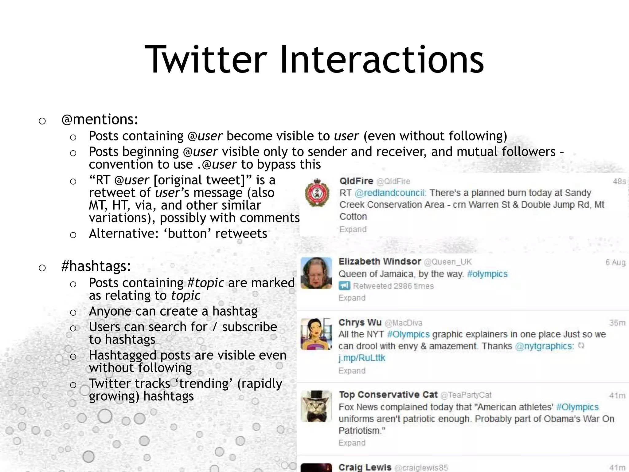 Twitter Interactions
o @mentions:
    o Posts containing @user become visible to user (even without following)
    o Posts beginning @user visible only to sender and receiver, and mutual followers –
      convention to use .@user to bypass this
    o “RT @user [original tweet]” is a
      retweet of user‟s message (also
      MT, HT, via, and other similar
      variations), possibly with comments
    o Alternative: „button‟ retweets

o #hashtags:
    o Posts containing #topic are marked
      as relating to topic
    o Anyone can create a hashtag
    o Users can search for / subscribe
      to hashtags
    o Hashtagged posts are visible even
      without following
    o Twitter tracks „trending‟ (rapidly
      growing) hashtags



                                                                        http://mappingonlinepublics.net
 