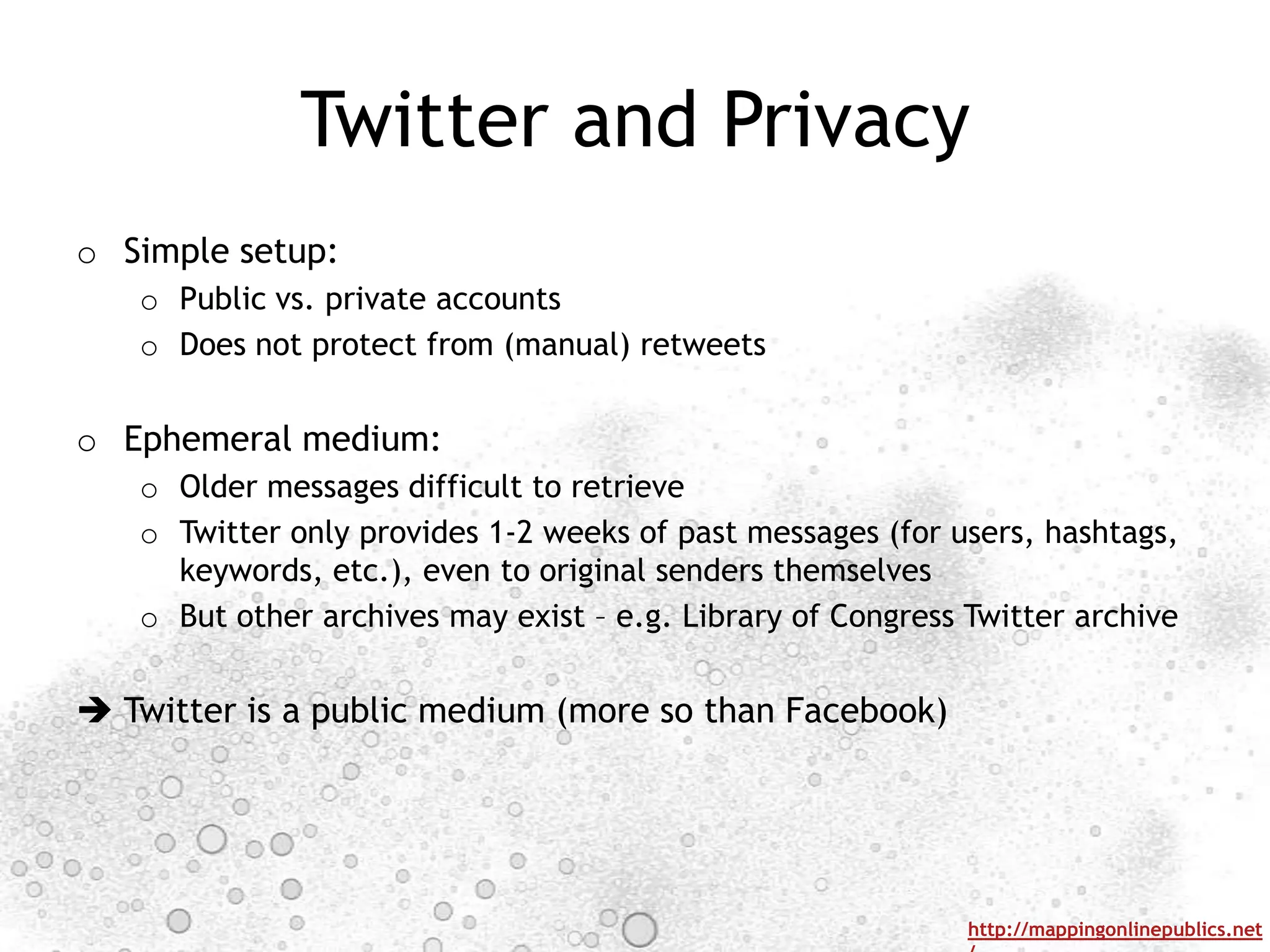 Twitter and Privacy
o Simple setup:
   o Public vs. private accounts
   o Does not protect from (manual) retweets


o Ephemeral medium:
   o Older messages difficult to retrieve
   o Twitter only provides 1-2 weeks of past messages (for users, hashtags,
     keywords, etc.), even to original senders themselves
   o But other archives may exist – e.g. Library of Congress Twitter archive


 Twitter is a public medium (more so than Facebook)




                                                             http://mappingonlinepublics.net
 