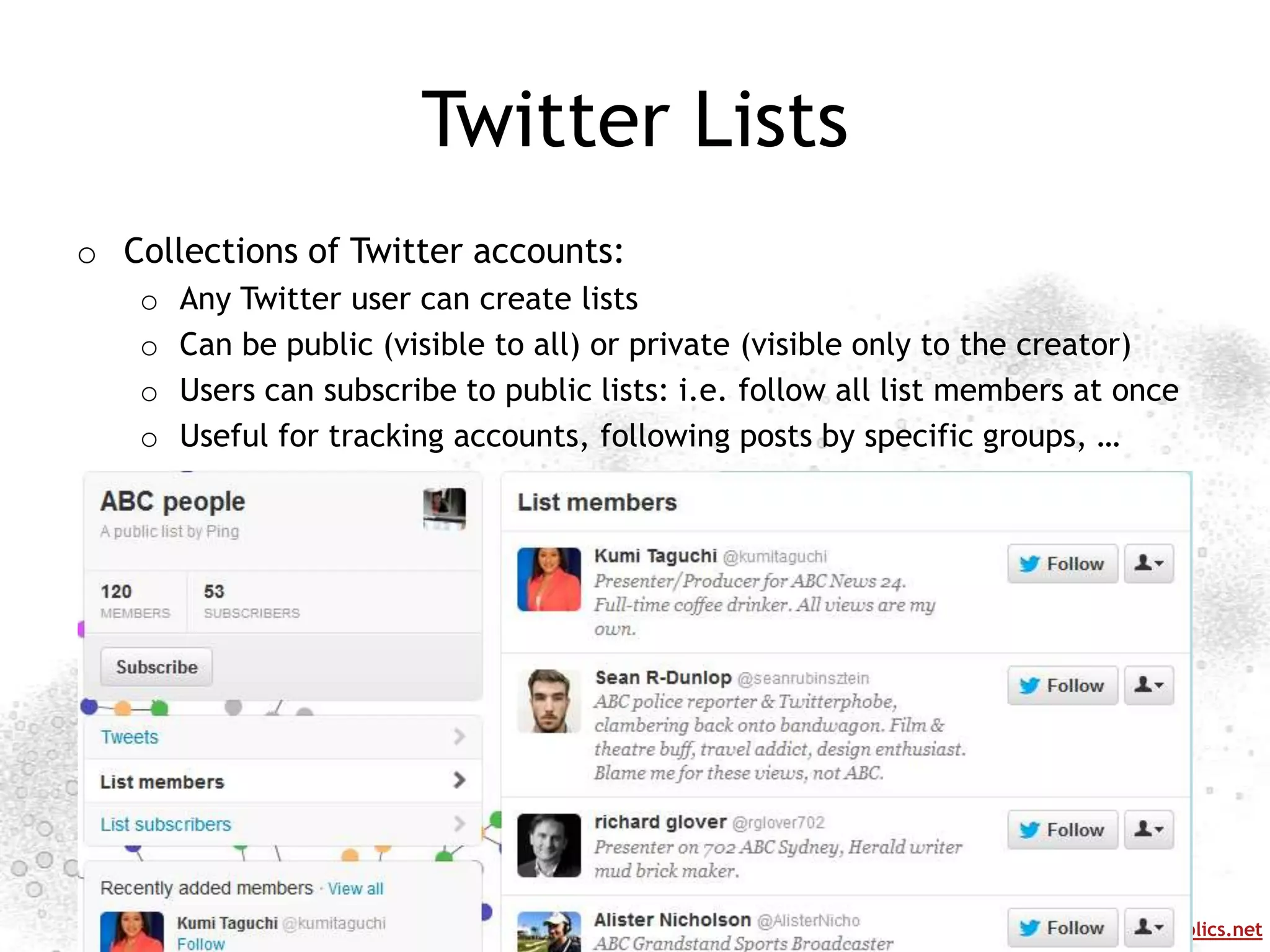 Twitter Lists
o Collections of Twitter accounts:
   o   Any Twitter user can create lists
   o   Can be public (visible to all) or private (visible only to the creator)
   o   Users can subscribe to public lists: i.e. follow all list members at once
   o   Useful for tracking accounts, following posts by specific groups, …




                                                                http://mappingonlinepublics.net
 
