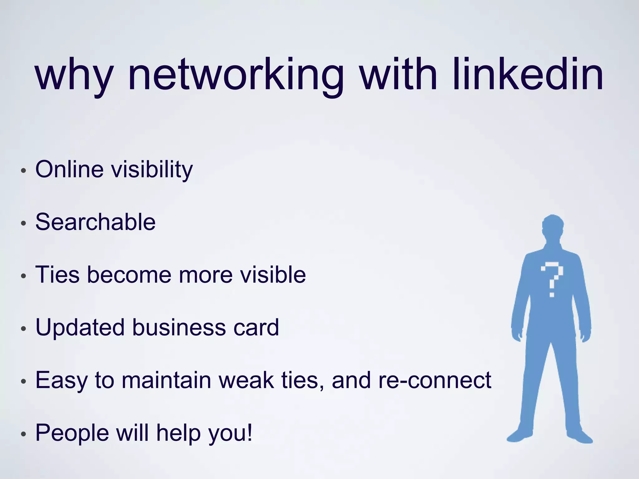 why networking with linkedin
•   Online visibility

•   Searchable

•   Ties become more visible

•   Updated business card

•   Easy to maintain weak ties, and re-connect

•   People will help you!
 