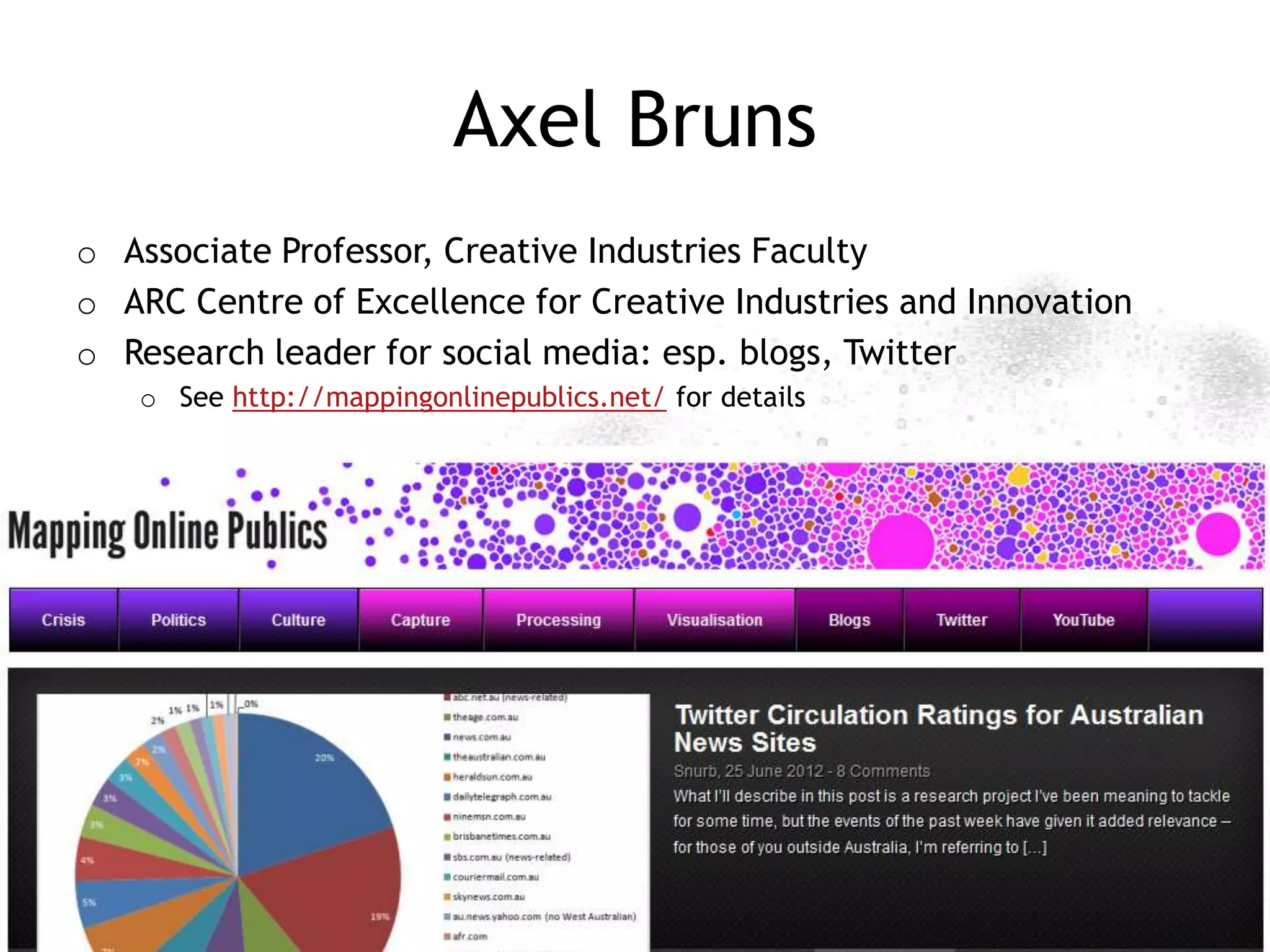 Axel Bruns
o Associate Professor, Creative Industries Faculty
o ARC Centre of Excellence for Creative Industries and Innovation
o Research leader for social media: esp. blogs, Twitter
   o See http://mappingonlinepublics.net/ for details




                                                        http://mappingonlinepublics.net
 