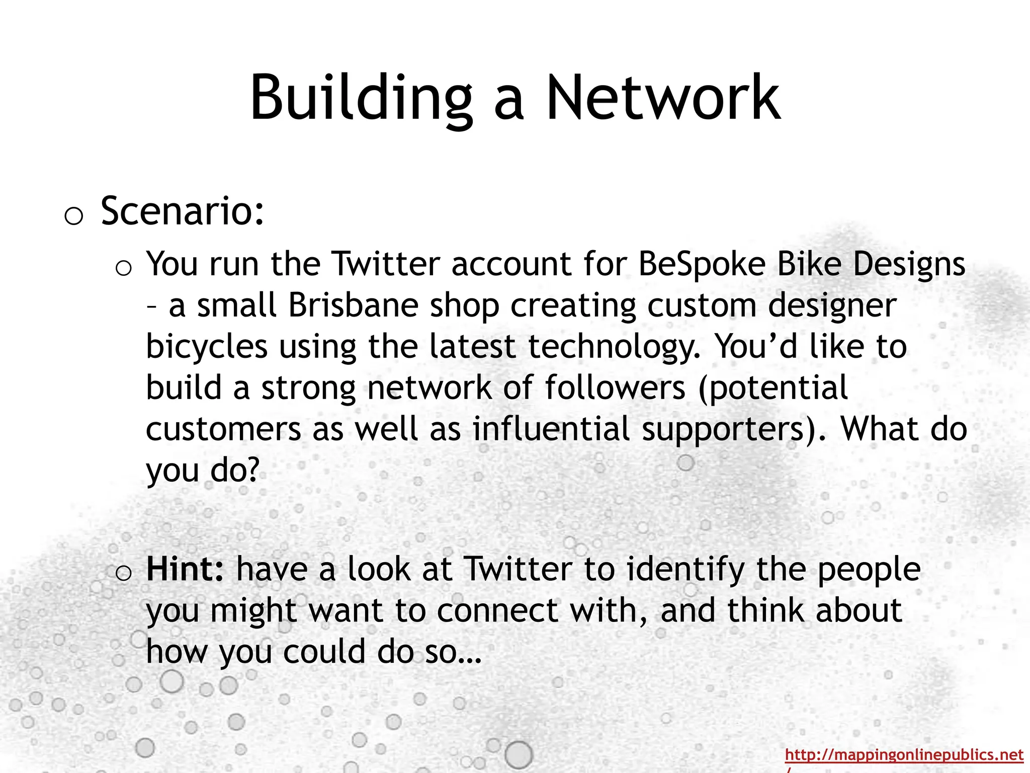 Building a Network
o Scenario:
  o You run the Twitter account for BeSpoke Bike Designs
    – a small Brisbane shop creating custom designer
    bicycles using the latest technology. You‟d like to
    build a strong network of followers (potential
    customers as well as influential supporters). What do
    you do?

  o Hint: have a look at Twitter to identify the people
    you might want to connect with, and think about
    how you could do so…

                                              http://mappingonlinepublics.net
 