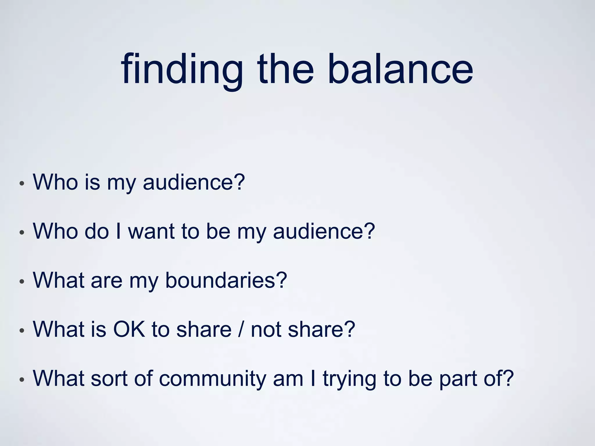 finding the balance

•   Who is my audience?

•   Who do I want to be my audience?

•   What are my boundaries?

•   What is OK to share / not share?

•   What sort of community am I trying to be part of?
 