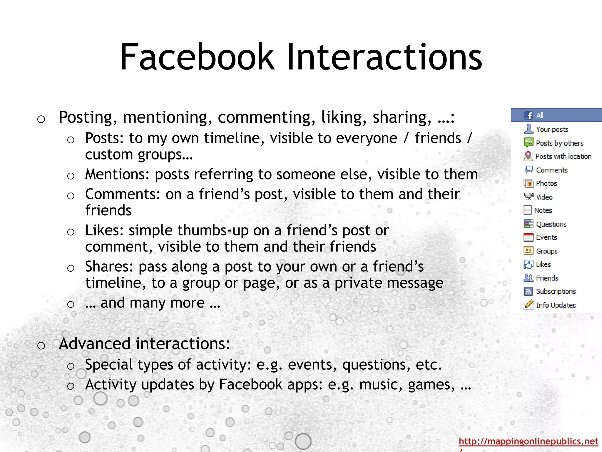 Facebook Interactions
o Posting, mentioning, commenting, liking, sharing, …:
   o Posts: to my own timeline, visible to everyone / friends /
     custom groups…
   o Mentions: posts referring to someone else, visible to them
   o Comments: on a friend‟s post, visible to them and their
     friends
   o Likes: simple thumbs-up on a friend‟s post or
     comment, visible to them and their friends
   o Shares: pass along a post to your own or a friend‟s
     timeline, to a group or page, or as a private message
   o … and many more …

o Advanced interactions:
   o Special types of activity: e.g. events, questions, etc.
   o Activity updates by Facebook apps: e.g. music, games, …


                                                            http://mappingonlinepublics.net
 