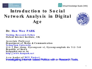Introduction to Social Network Analysis in Digital Age Dr.  Han Woo PARK Visiting Research Fellow   Oxford Internet Institute, UK Associate Professor Department of Media & Communication YeungNam  University 214-1 Dae-dong, Gyeongsan-si, Gyeongsangbuk-do 712-749 Republic of Korea han [email_address] http:// www.hanpark.net   A co-leader of  WCU   Project :  Investigating Internet-based Politics with e-Research Tools.  Virtual Knowledge Studio (VKS)   