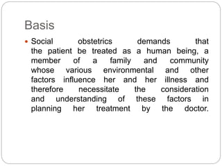 Basis
 Social obstetrics demands that
the patient be treated as a human being, a
member of a family and community
whose various environmental and other
factors influence her and her illness and
therefore necessitate the consideration
and understanding of these factors in
planning her treatment by the doctor.
 