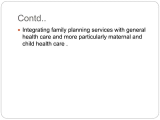 Contd..
 Integrating family planning services with general
health care and more particularly maternal and
child health care .
 