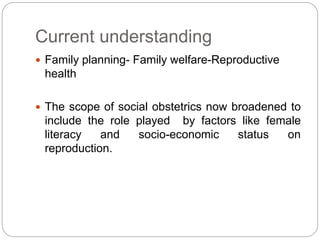 Current understanding
 Family planning- Family welfare-Reproductive
health
 The scope of social obstetrics now broadened to
include the role played by factors like female
literacy and socio-economic status on
reproduction.
 