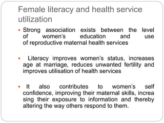 Female literacy and health service
utilization
 Strong association exists between the level
of women’s education and use
of reproductive maternal health services
 Literacy improves women’s status, increases
age at marriage, reduces unwanted fertility and
improves utilisation of health services
 It also contributes to women’s self
confidence, improving their maternal skills, increa
sing their exposure to information and thereby
altering the way others respond to them.
 
